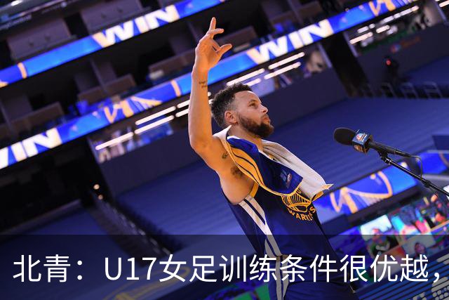 北青：U17女足训练条件很优越，状态良好，力争世少赛开门红